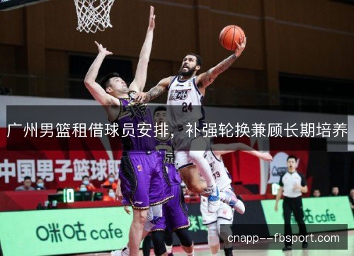 广州男篮租借球员安排,补强轮换兼顾长期培养 广州男篮租借球员安排,补强轮换兼顾长期培养